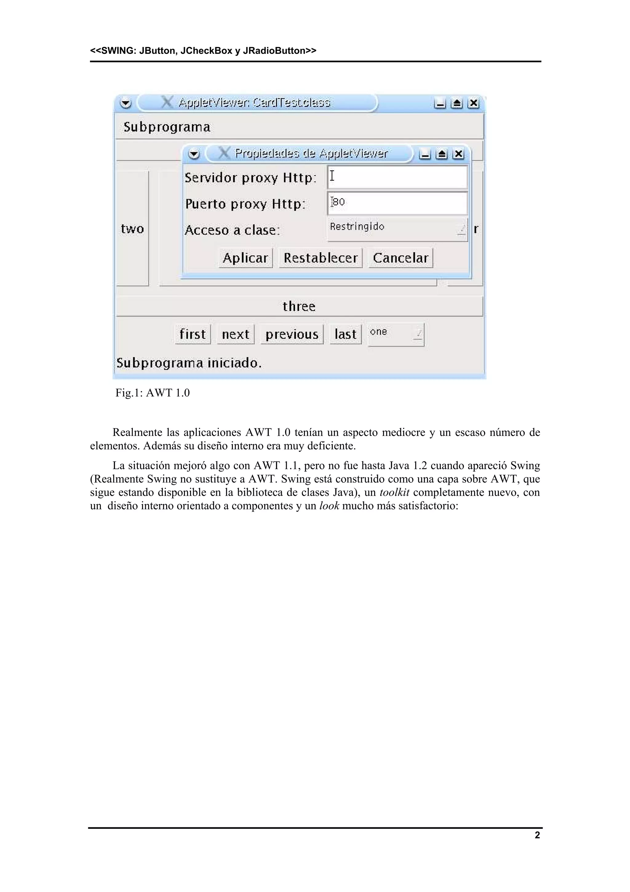 <<SWING: JButton, JCheckBox y JRadioButton>> 
2 
Fig.1: AWT 1.0 
Realmente las aplicaciones AWT 1.0 tenían un aspecto mediocre y un escaso número de 
elementos. Además su diseño interno era muy deficiente. 
La situación mejoró algo con AWT 1.1, pero no fue hasta Java 1.2 cuando apareció Swing 
(Realmente Swing no sustituye a AWT. Swing está construido como una capa sobre AWT, que 
sigue estando disponible en la biblioteca de clases Java), un toolkit completamente nuevo, con 
un diseño interno orientado a componentes y un look mucho más satisfactorio: 
 