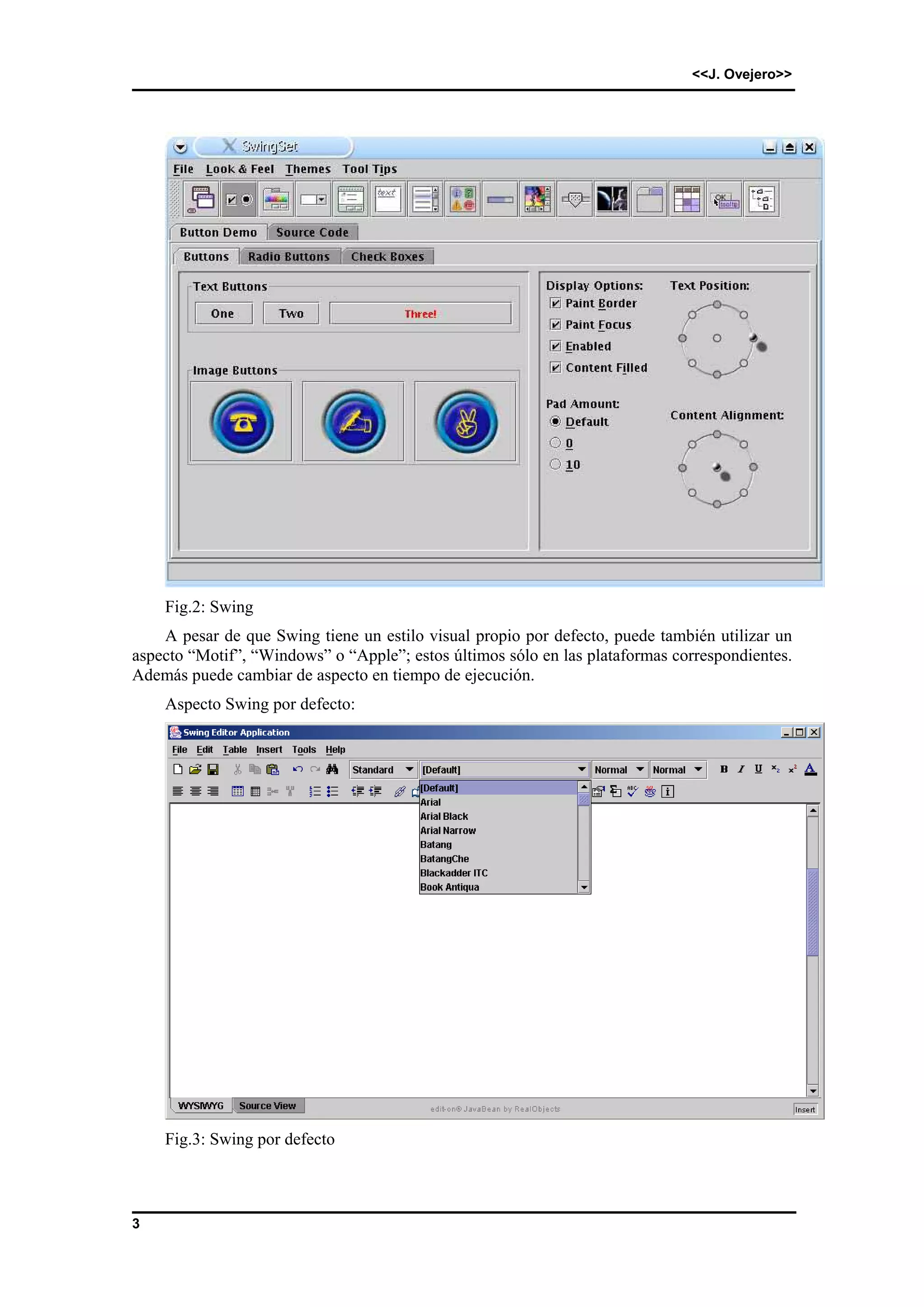 <<J. Ovejero>> 
3 
Fig.2: Swing 
A pesar de que Swing tiene un estilo visual propio por defecto, puede también utilizar un 
aspecto “Motif”, “Windows” o “Apple”; estos últimos sólo en las plataformas correspondientes. 
Además puede cambiar de aspecto en tiempo de ejecución. 
Aspecto Swing por defecto: 
Fig.3: Swing por defecto 
 