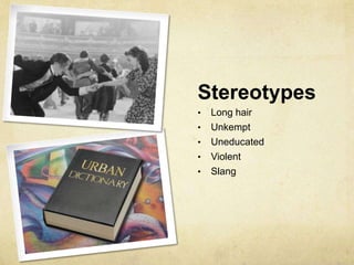 Stereotypes
•   Long hair
•   Unkempt
•   Uneducated
•   Violent
•   Slang
 