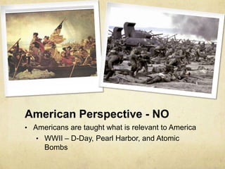 American Perspective - NO
• Americans are taught what is relevant to America
   • WWII – D-Day, Pearl Harbor, and Atomic
     Bombs
 