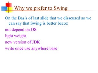 Why we prefer to Swing
On the Basis of last slide that we disscused so we
can say that Swing is better becoz
not depend on OS
light weight
new version of JDK
write once use anywhere base
 