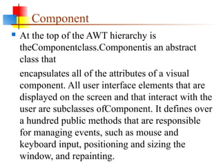 Component
 At the top of the AWT hierarchy is
theComponentclass.Componentis an abstract
class that
encapsulates all of the attributes of a visual
component. All user interface elements that are
displayed on the screen and that interact with the
user are subclasses ofComponent. It defines over
a hundred public methods that are responsible
for managing events, such as mouse and
keyboard input, positioning and sizing the
window, and repainting.
 