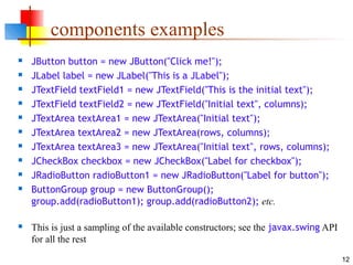 12
components examples
 JButton button = new JButton("Click me!");
 JLabel label = new JLabel("This is a JLabel");
 JTextField textField1 = new JTextField("This is the initial text");
 JTextField textField2 = new JTextField("Initial text", columns);
 JTextArea textArea1 = new JTextArea("Initial text");
 JTextArea textArea2 = new JTextArea(rows, columns);
 JTextArea textArea3 = new JTextArea("Initial text", rows, columns);
 JCheckBox checkbox = new JCheckBox("Label for checkbox");
 JRadioButton radioButton1 = new JRadioButton("Label for button");
 ButtonGroup group = new ButtonGroup();
group.add(radioButton1); group.add(radioButton2); etc.
 This is just a sampling of the available constructors; see the javax.swing API
for all the rest
 