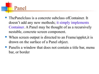 Panel
 ThePanelclass is a concrete subclass ofContainer. It
doesn’t add any new methods; it simply implements
Container. A Panel may be thought of as a recursively
nestable, concrete screen component.
 When screen output is directed to an Frame/applet,it is
drawn on the surface of a Panel object.
 Panelis a window that does not contain a title bar, menu
bar, or border
 