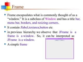 Frame
 Frame encapsulates what is commonly thought of as a
“window.” It is a subclass of Window and has a title bar,
menu bar, borders, and resizing corners.
 It contain Jlabel,textarea,button etc
 in previous hierarchy we observe that JFrame is a
frame is a window. So, it can be interpreted as
JFrame is a window.
 A simple frame
 