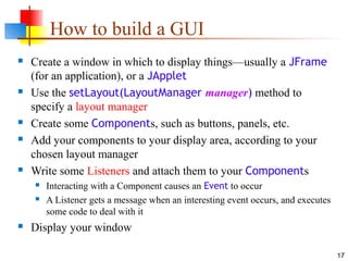 17
How to build a GUI
 Create a window in which to display things—usually a JFrame
(for an application), or a JApplet
 Use the setLayout(LayoutManager manager) method to
specify a layout manager
 Create some Components, such as buttons, panels, etc.
 Add your components to your display area, according to your
chosen layout manager
 Write some Listeners and attach them to your Components
 Interacting with a Component causes an Event to occur
 A Listener gets a message when an interesting event occurs, and executes
some code to deal with it
 Display your window
 