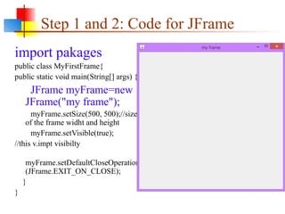 Step 1 and 2: Code for JFrame
import pakages
public class MyFirstFrame{
public static void main(String[] args) {
JFrame myFrame=new
JFrame("my frame");
myFrame.setSize(500, 500);//size
of the frame widht and height
myFrame.setVisible(true);
//this v.impt visibilty
myFrame.setDefaultCloseOperation
(JFrame.EXIT_ON_CLOSE);
}
}
 