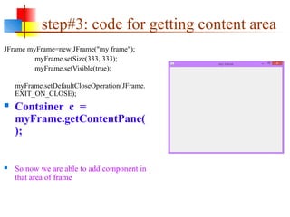 step#3: code for getting content area
JFrame myFrame=new JFrame("my frame");
myFrame.setSize(333, 333);
myFrame.setVisible(true);
myFrame.setDefaultCloseOperation(JFrame.
EXIT_ON_CLOSE);
 Container c =
myFrame.getContentPane(
);
 So now we are able to add component in
that area of frame
This content/panel area
 