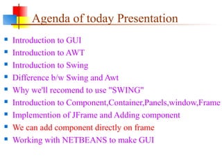 Agenda of today Presentation
 Introduction to GUI
 Introduction to AWT
 Introduction to Swing
 Difference b/w Swing and Awt
 Why we'll recomend to use "SWING"
 Introduction to Component,Container,Panels,window,Frame
 Implemention of JFrame and Adding component
 We can add component directly on frame
 Working with NETBEANS to make GUI
 