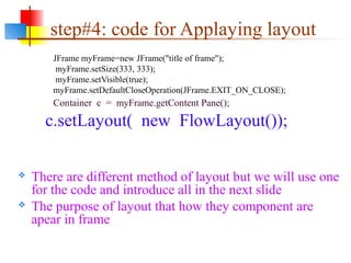 step#4: code for Applaying layout
JFrame myFrame=new JFrame("title of frame");
myFrame.setSize(333, 333);
myFrame.setVisible(true);
myFrame.setDefaultCloseOperation(JFrame.EXIT_ON_CLOSE);
Container c = myFrame.getContent Pane();
c.setLayout( new FlowLayout());
 There are different method of layout but we will use one
for the code and introduce all in the next slide
 The purpose of layout that how they component are
apear in frame
 