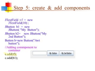 Step 5: create & add components
JTextField t f = new
JTextField(10) ;
JButton b1 = new
JButton( "My Button");
JButton b2= new JButton("My
2nd Button");
Button b=new Button("Awt
button");
//Adding commponent to
container
c.add(tf);
c.add(b1);
 