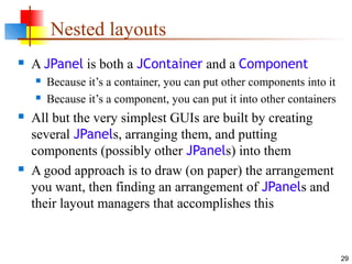 29
Nested layouts
 A JPanel is both a JContainer and a Component
 Because it’s a container, you can put other components into it
 Because it’s a component, you can put it into other containers
 All but the very simplest GUIs are built by creating
several JPanels, arranging them, and putting
components (possibly other JPanels) into them
 A good approach is to draw (on paper) the arrangement
you want, then finding an arrangement of JPanels and
their layout managers that accomplishes this
 