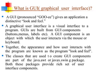 What is GUI( graphical user interface)?
 A GUI (pronounced “GOO-ee”) gives an application a
distinctive “look and feel.”
 A graphical user interface is a visual interface to a
program. GUIs are built from GUI components
(buttons,menus, labels etc). A GUI component is an
object with which the user interacts via the mouse or
keyboard.
 Together, the appearance and how user interacts with
the program are known as the program "look and feel".
 The classes that are used t o create GUI components
are part of the java.awt or javax.swin g package.
Both these packages provide rich set of user
interface components.
 