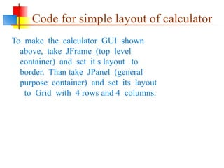 Code for simple layout of calculator
To make the calculator GUI shown
above, take JFrame (top level
container) and set it s layout to
border. Than take JPanel (general
purpose container) and set its layout
to Grid with 4 rows and 4 columns.
 