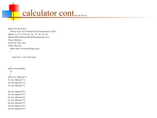 calculator cont......
public class NewClass {
JFrame fCalc=new JFrame("Swing Presentation by Adil");
JButton b1, b2, b3, b4, b5, b6, b7, b8, b9, b0;
JButton bPlus,bMinus,bMul,bPoint,bEqual,bCl ,ear;
JPanel pButtons;
JTextField tfAn, swer;
JLabel lMyCalc;
public static void main(String[] args)
{
NewClass v= new NewClass();
}
public void method(){
try
{
bPlus=new JButton("");
b1=new JButton("1");
b2=new JButton("2");
b3=new JButton("3");
b4=new JButton("4");
b5=new JButton("5");
b6=new JButton("6");
b7=new JButton("7");
b8=new JButton("8");
b9=new JButton("9");
b0=new JButton("0");
 