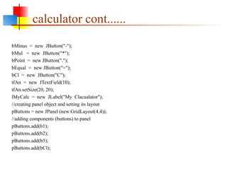 calculator cont......
bMinus = new JButton("-");
bMul = new JButton("*");
bPoint = new JButton(".");
bEqual = new JButton("=");
bCl = new JButton("C");
tfAn = new JTextField(10);
tfAn.setSize(20, 20);
lMyCalc = new JLabel("My Clacualator");
//creating panel object and setting its layout
pButtons = new JPanel (new GridLayout(4,4));
//adding components (buttons) to panel
pButtons.add(b1);
pButtons.add(b2);
pButtons.add(b3);
pButtons.add(bCl);
 