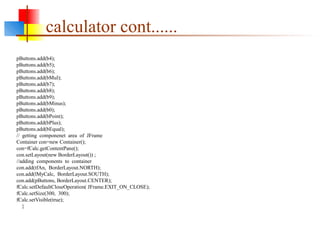 pButtons.add(b4);
pButtons.add(b5);
pButtons.add(b6);
pButtons.add(bMul);
pButtons.add(b7);
pButtons.add(b8);
pButtons.add(b9);
pButtons.add(bMinus);
pButtons.add(b0);
pButtons.add(bPoint);
pButtons.add(bPlus);
pButtons.add(bEqual);
// getting componenet area of JFrame
Container con=new Container();
con=fCalc.getContentPane();
con.setLayout(new BorderLayout()) ;
//adding components to container
con.add(tfAn, BorderLayout.NORTH);
con.add(lMyCalc, BorderLayout.SOUTH);
con.add(pButtons, BorderLayout.CENTER);
fCalc.setDefaultCloseOperation( JFrame.EXIT_ON_CLOSE);
fCalc.setSize(300, 300);
fCalc.setVisible(true);
}
calculator cont......
 