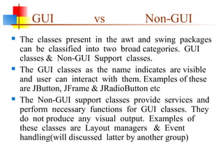 GUI vs Non-GUI
 The classes present in the awt and swing packages
can be classified into two broad categories. GUI
classes & Non-GUI Support classes.
 The GUI classes as the name indicates are visible
and user can interact with them. Examples of these
are JButton, JFrame & JRadioButton etc
 The Non-GUI support classes provide services and
perform necessary functions for GUI classes. They
do not produce any visual output. Examples of
these classes are Layout managers & Event
handling(will discussed latter by another group)
 
