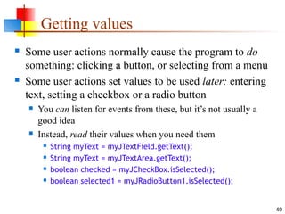 40
Getting values
 Some user actions normally cause the program to do
something: clicking a button, or selecting from a menu
 Some user actions set values to be used later: entering
text, setting a checkbox or a radio button
 You can listen for events from these, but it’s not usually a
good idea
 Instead, read their values when you need them
 String myText = myJTextField.getText();
 String myText = myJTextArea.getText();
 boolean checked = myJCheckBox.isSelected();
 boolean selected1 = myJRadioButton1.isSelected();
 