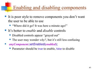41
Enabling and disabling components
 It is poor style to remove components you don’t want
the user to be able to use
 “Where did it go? It was here a minute ago!”
 It’s better to enable and disable controls
 Disabled controls appear “grayed out”
 The user may wonder why?, but it’s still less confusing
 anyComponent.setEnabled(enabled);
 Parameter should be true to enable, false to disable
 