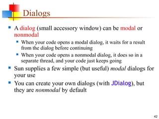 42
Dialogs
 A dialog (small accessory window) can be modal or
nonmodal
 When your code opens a modal dialog, it waits for a result
from the dialog before continuing
 When your code opens a nonmodal dialog, it does so in a
separate thread, and your code just keeps going
 Sun supplies a few simple (but useful) modal dialogs for
your use
 You can create your own dialogs (with JDialog), but
they are nonmodal by default
 