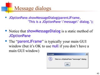 43
Message dialogs
 JOptionPane.showMessageDialog(parentJFrame,
"This is a JOptionPane "message" dialog.");
 Notice that showMessageDialog is a static method of
JOptionPane
 The “parentJFrame” is typically your main GUI
window (but it’s OK to use null if you don’t have a
main GUI window)
 