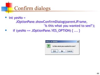 44
Confirm dialogs
 int yesNo =
JOptionPane.showConfirmDialog(parentJFrame,
"Is this what you wanted to see?");
 if (yesNo == JOptionPane.YES_OPTION) { ... }
 