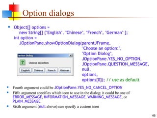 46
Option dialogs
 Object[] options =
new String[] {"English", "Chinese", "French", "German" };
int option =
JOptionPane.showOptionDialog(parentJFrame,
"Choose an option:",
"Option Dialog",
JOptionPane.YES_NO_OPTION,
JOptionPane.QUESTION_MESSAGE,
null,
options,
options[0]); // use as default
 Fourth argument could be JOptionPane.YES_NO_CANCEL_OPTION
 Fifth argument specifies which icon to use in the dialog; it could be one of
ERROR_MESSAGE, INFORMATION_MESSAGE, WARNING_MESSAGE, or
PLAIN_MESSAGE
 Sixth argument (null above) can specify a custom icon
 