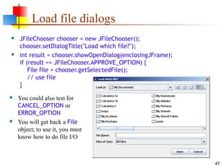 47
Load file dialogs
 JFileChooser chooser = new JFileChooser();
chooser.setDialogTitle("Load which file?");
 int result = chooser.showOpenDialog(enclosingJFrame);
if (result == JFileChooser.APPROVE_OPTION) {
File file = chooser.getSelectedFile();
// use file
}
 You could also test for
CANCEL_OPTION or
ERROR_OPTION
 You will get back a File
object; to use it, you must
know how to do file I/O
 