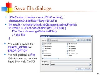 48
Save file dialogs
 JFileChooser chooser = new JFileChooser();
chooser.setDialogTitle(“Save file as?");
 int result = chooser.showSaveDialog(enclosingJFrame);
if (result == JFileChooser.APPROVE_OPTION) {
File file = chooser.getSelectedFile();
// use file
}
 You could also test for
CANCEL_OPTION or
ERROR_OPTION
 You will get back a File
object; to use it, you must
know how to do file I/O
 