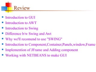 Review
 Introduction to GUI
 Introduction to AWT
 Introduction to Swing
 Difference b/w Swing and Awt
 Why we'll recomend to use "SWING"
 Introduction to Component,Container,Panels,window,Frame
 Implemention of JFrame and Adding component
 Working with NETBEANS to make GUI
 