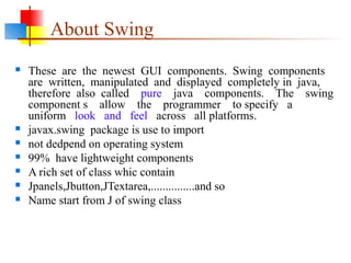 About Swing
 These are the newest GUI components. Swing components
are written, manipulated and displayed completely in java,
therefore also called pure java components. The swing
component s allow the programmer to specify a
uniform look and feel across all platforms.
 javax.swing package is use to import
 not dedpend on operating system
 99% have lightweight components
 A rich set of class whic contain
 Jpanels,Jbutton,JTextarea,...............and so
 Name start from J of swing class
 