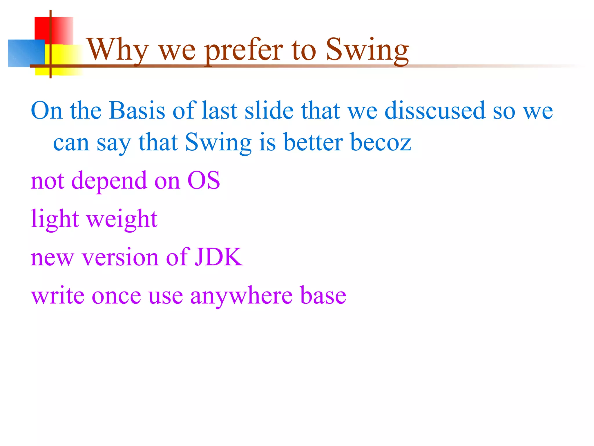 Why we prefer to Swing
On the Basis of last slide that we disscused so we
can say that Swing is better becoz
not depend on OS
light weight
new version of JDK
write once use anywhere base
 