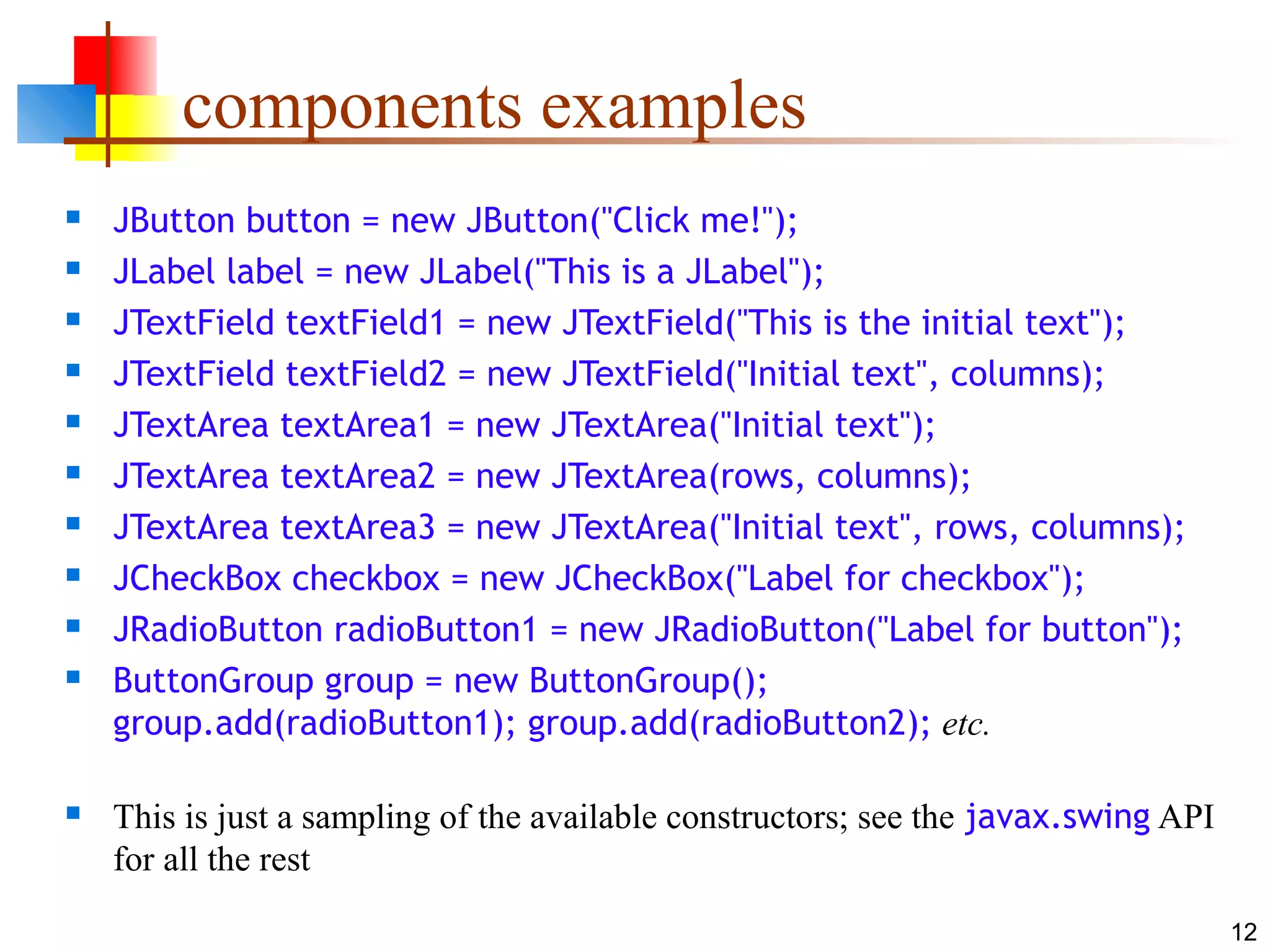 12
components examples
 JButton button = new JButton("Click me!");
 JLabel label = new JLabel("This is a JLabel");
 JTextField textField1 = new JTextField("This is the initial text");
 JTextField textField2 = new JTextField("Initial text", columns);
 JTextArea textArea1 = new JTextArea("Initial text");
 JTextArea textArea2 = new JTextArea(rows, columns);
 JTextArea textArea3 = new JTextArea("Initial text", rows, columns);
 JCheckBox checkbox = new JCheckBox("Label for checkbox");
 JRadioButton radioButton1 = new JRadioButton("Label for button");
 ButtonGroup group = new ButtonGroup();
group.add(radioButton1); group.add(radioButton2); etc.
 This is just a sampling of the available constructors; see the javax.swing API
for all the rest
 