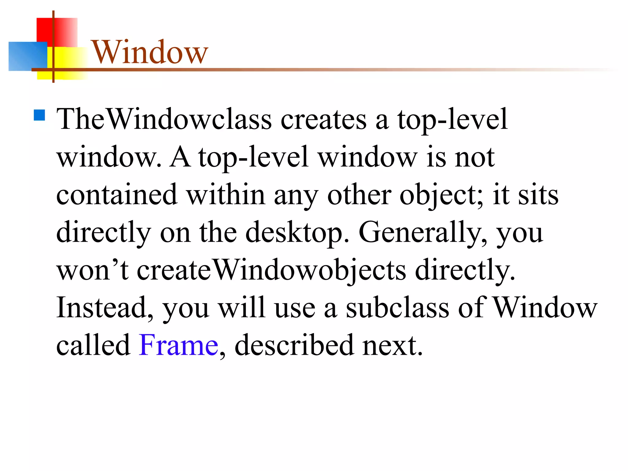 Window
 TheWindowclass creates a top-level
window. A top-level window is not
contained within any other object; it sits
directly on the desktop. Generally, you
won’t createWindowobjects directly.
Instead, you will use a subclass of Window
called Frame, described next.
 
