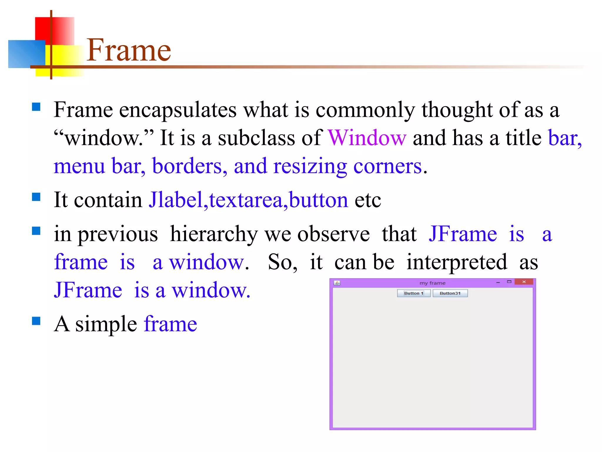 Frame
 Frame encapsulates what is commonly thought of as a
“window.” It is a subclass of Window and has a title bar,
menu bar, borders, and resizing corners.
 It contain Jlabel,textarea,button etc
 in previous hierarchy we observe that JFrame is a
frame is a window. So, it can be interpreted as
JFrame is a window.
 A simple frame
 