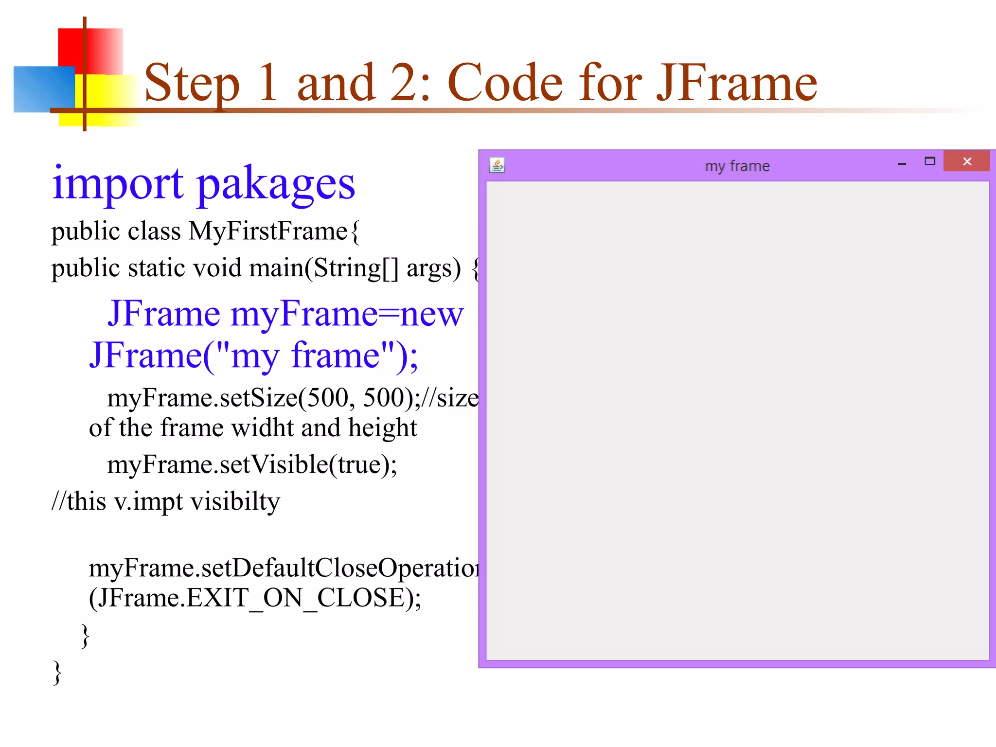 Step 1 and 2: Code for JFrame
import pakages
public class MyFirstFrame{
public static void main(String[] args) {
JFrame myFrame=new
JFrame("my frame");
myFrame.setSize(500, 500);//size
of the frame widht and height
myFrame.setVisible(true);
//this v.impt visibilty
myFrame.setDefaultCloseOperation
(JFrame.EXIT_ON_CLOSE);
}
}
 