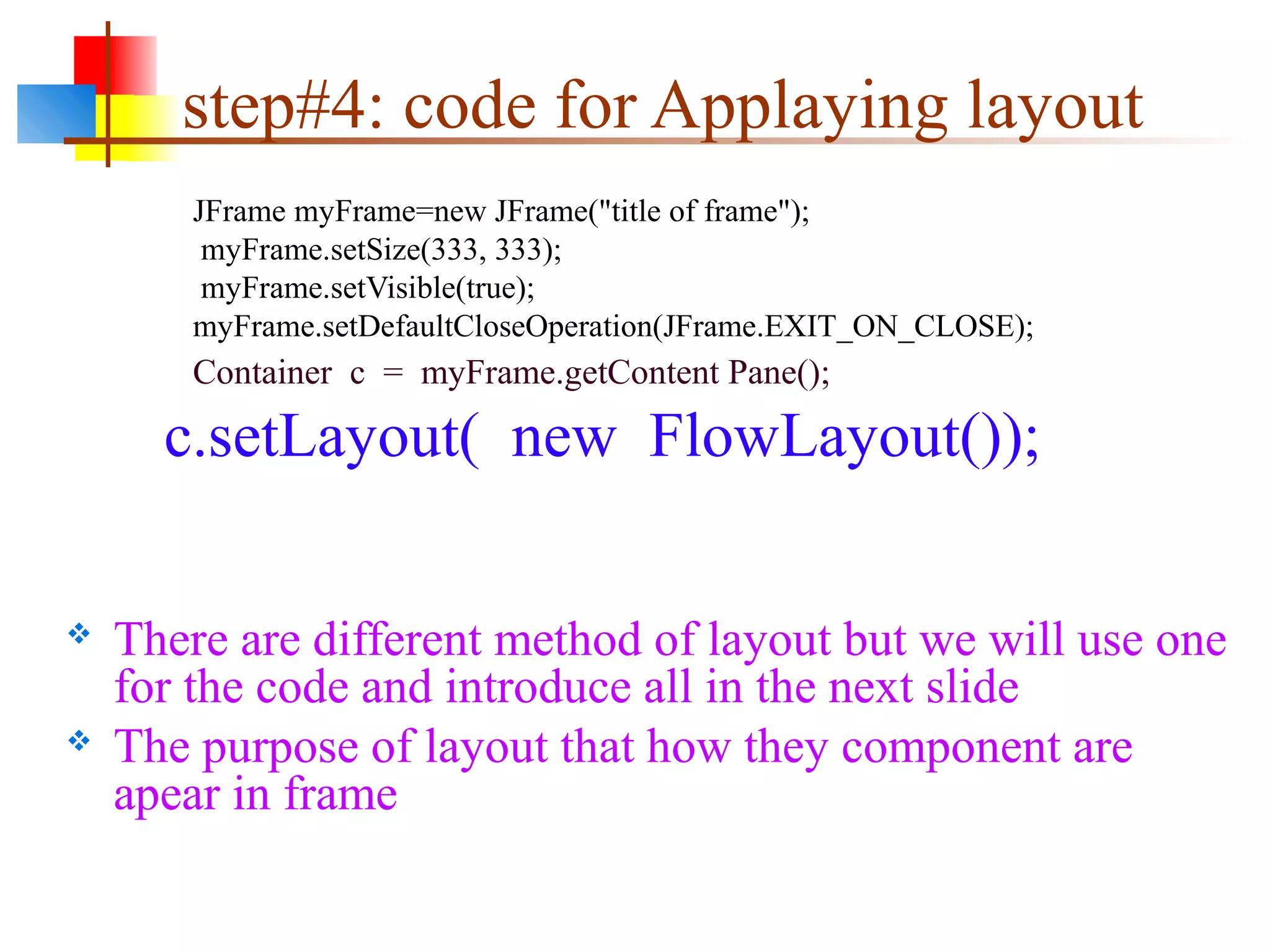 step#4: code for Applaying layout
JFrame myFrame=new JFrame("title of frame");
myFrame.setSize(333, 333);
myFrame.setVisible(true);
myFrame.setDefaultCloseOperation(JFrame.EXIT_ON_CLOSE);
Container c = myFrame.getContent Pane();
c.setLayout( new FlowLayout());
 There are different method of layout but we will use one
for the code and introduce all in the next slide
 The purpose of layout that how they component are
apear in frame
 