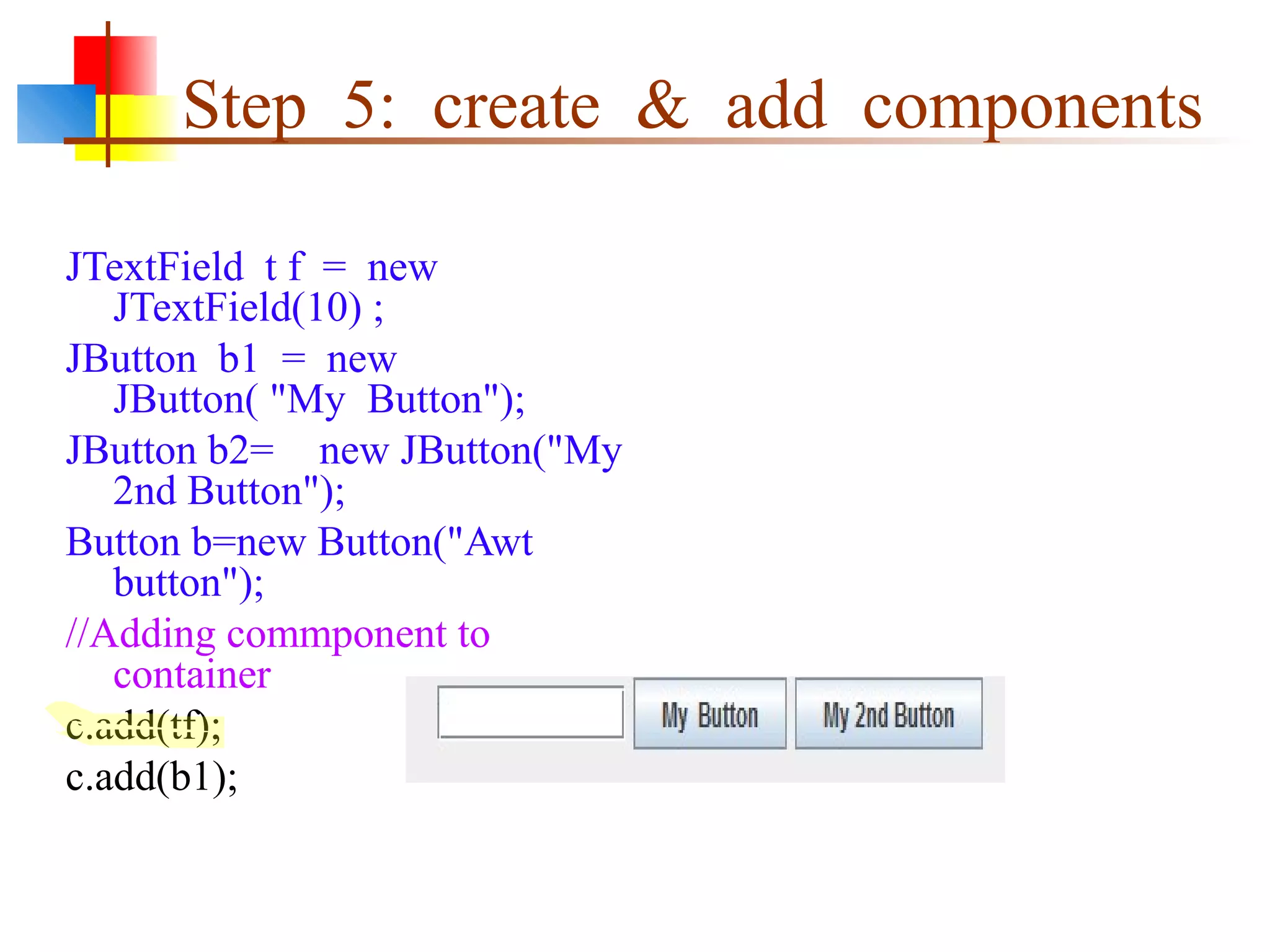 Step 5: create & add components
JTextField t f = new
JTextField(10) ;
JButton b1 = new
JButton( "My Button");
JButton b2= new JButton("My
2nd Button");
Button b=new Button("Awt
button");
//Adding commponent to
container
c.add(tf);
c.add(b1);
 