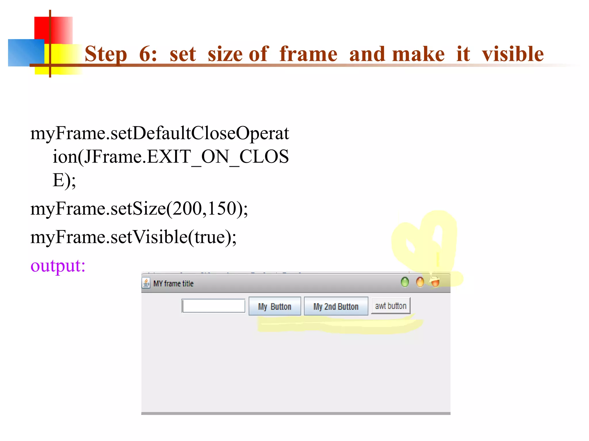 Step 6: set size of frame and make it visible
myFrame.setDefaultCloseOperat
ion(JFrame.EXIT_ON_CLOS
E);
myFrame.setSize(200,150);
myFrame.setVisible(true);
output:
 