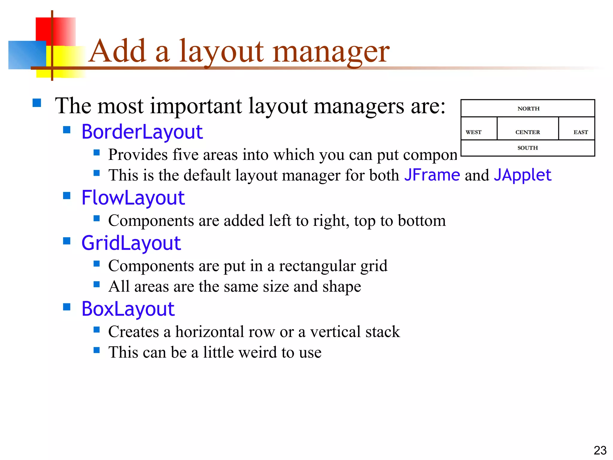 23
Add a layout manager
 The most important layout managers are:
 BorderLayout
 Provides five areas into which you can put components
 This is the default layout manager for both JFrame and JApplet
 FlowLayout
 Components are added left to right, top to bottom
 GridLayout
 Components are put in a rectangular grid
 All areas are the same size and shape
 BoxLayout
 Creates a horizontal row or a vertical stack
 This can be a little weird to use
 