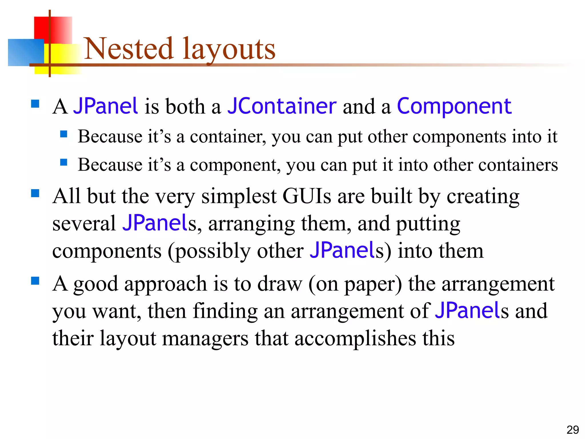 29
Nested layouts
 A JPanel is both a JContainer and a Component
 Because it’s a container, you can put other components into it
 Because it’s a component, you can put it into other containers
 All but the very simplest GUIs are built by creating
several JPanels, arranging them, and putting
components (possibly other JPanels) into them
 A good approach is to draw (on paper) the arrangement
you want, then finding an arrangement of JPanels and
their layout managers that accomplishes this
 