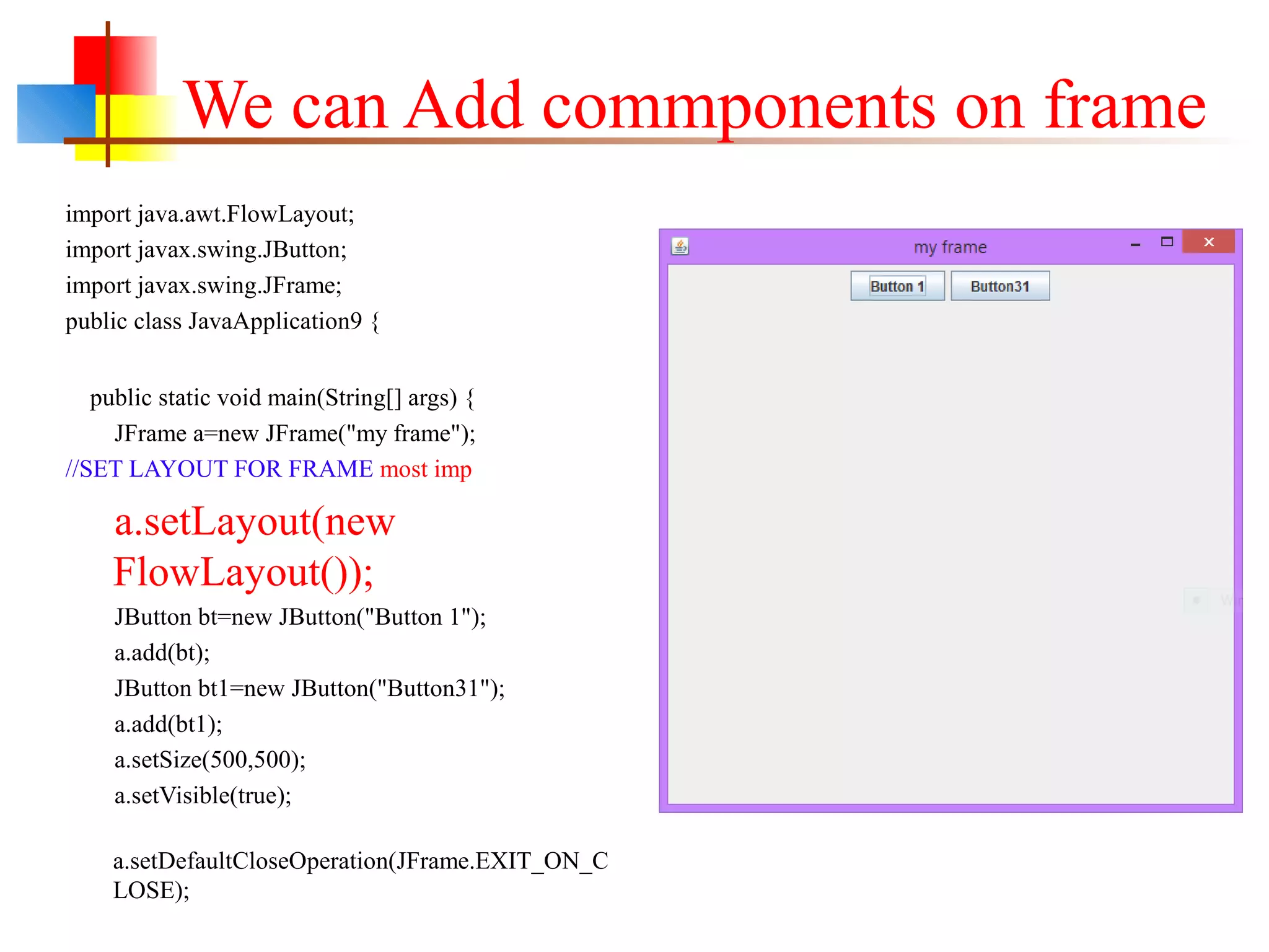We can Add commponents on frame
import java.awt.FlowLayout;
import javax.swing.JButton;
import javax.swing.JFrame;
public class JavaApplication9 {
public static void main(String[] args) {
JFrame a=new JFrame("my frame");
//SET LAYOUT FOR FRAME most imp
a.setLayout(new
FlowLayout());
JButton bt=new JButton("Button 1");
a.add(bt);
JButton bt1=new JButton("Button31");
a.add(bt1);
a.setSize(500,500);
a.setVisible(true);
a.setDefaultCloseOperation(JFrame.EXIT_ON_C
LOSE);
 