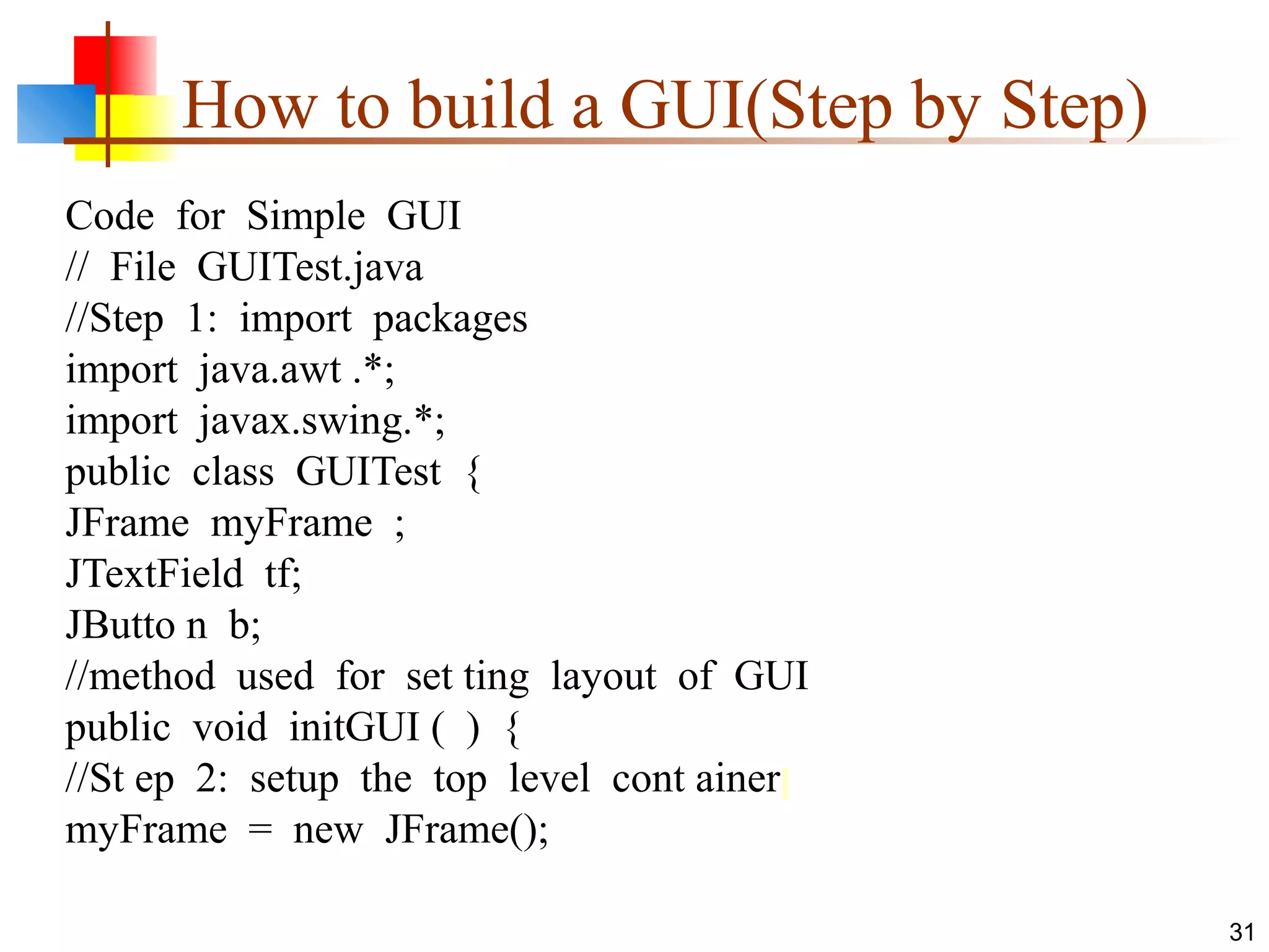 31
How to build a GUI(Step by Step)
Code for Simple GUI
// File GUITest.java
//Step 1: import packages
import java.awt .*;
import javax.swing.*;
public class GUITest {
JFrame myFrame ;
JTextField tf;
JButto n b;
//method used for set ting layout of GUI
public void initGUI ( ) {
//St ep 2: setup the top level cont ainer
myFrame = new JFrame();
 