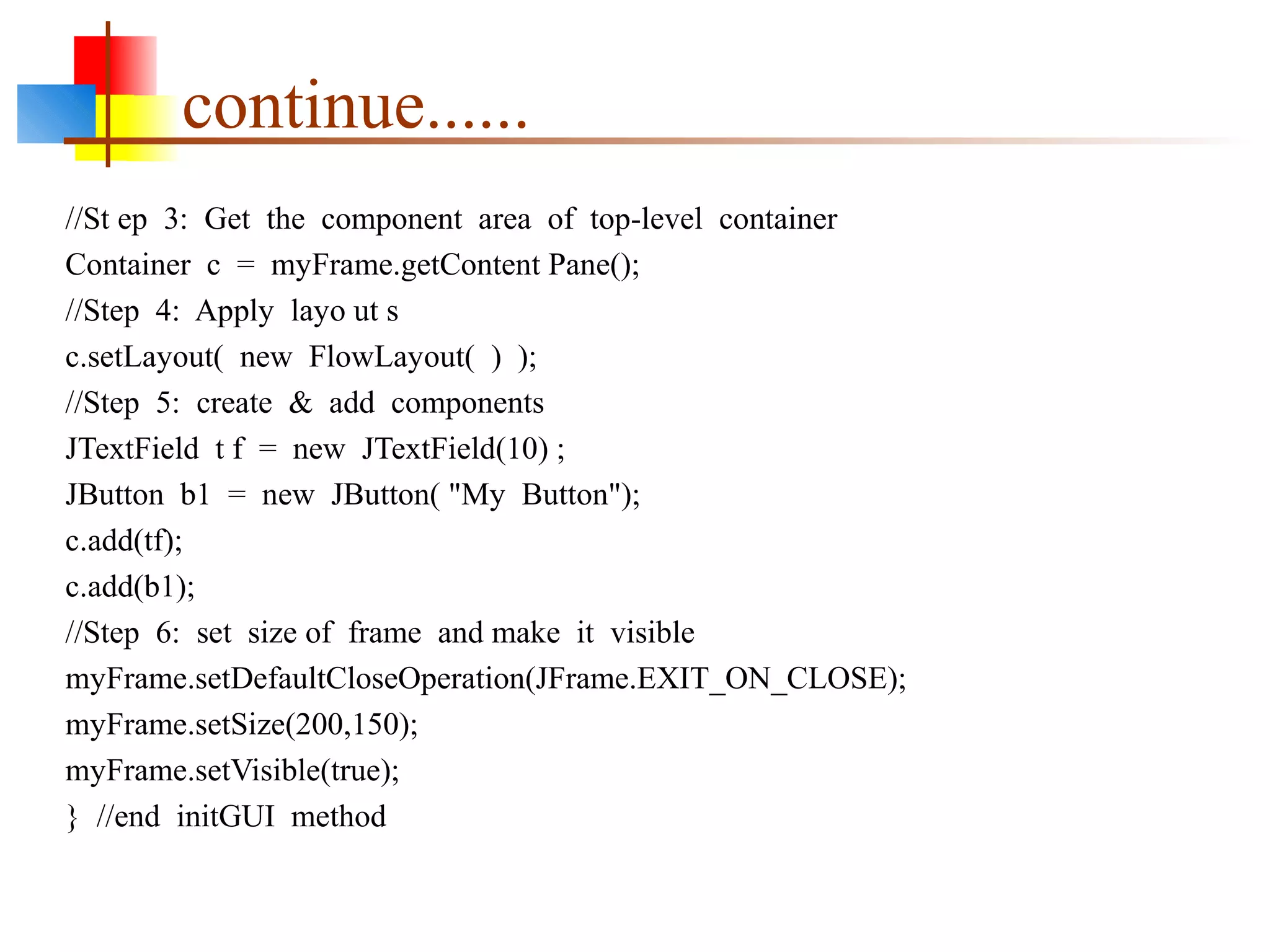 continue......
//St ep 3: Get the component area of top-level container
Container c = myFrame.getContent Pane();
//Step 4: Apply layo ut s
c.setLayout( new FlowLayout( ) );
//Step 5: create & add components
JTextField t f = new JTextField(10) ;
JButton b1 = new JButton( "My Button");
c.add(tf);
c.add(b1);
//Step 6: set size of frame and make it visible
myFrame.setDefaultCloseOperation(JFrame.EXIT_ON_CLOSE);
myFrame.setSize(200,150);
myFrame.setVisible(true);
} //end initGUI method
 