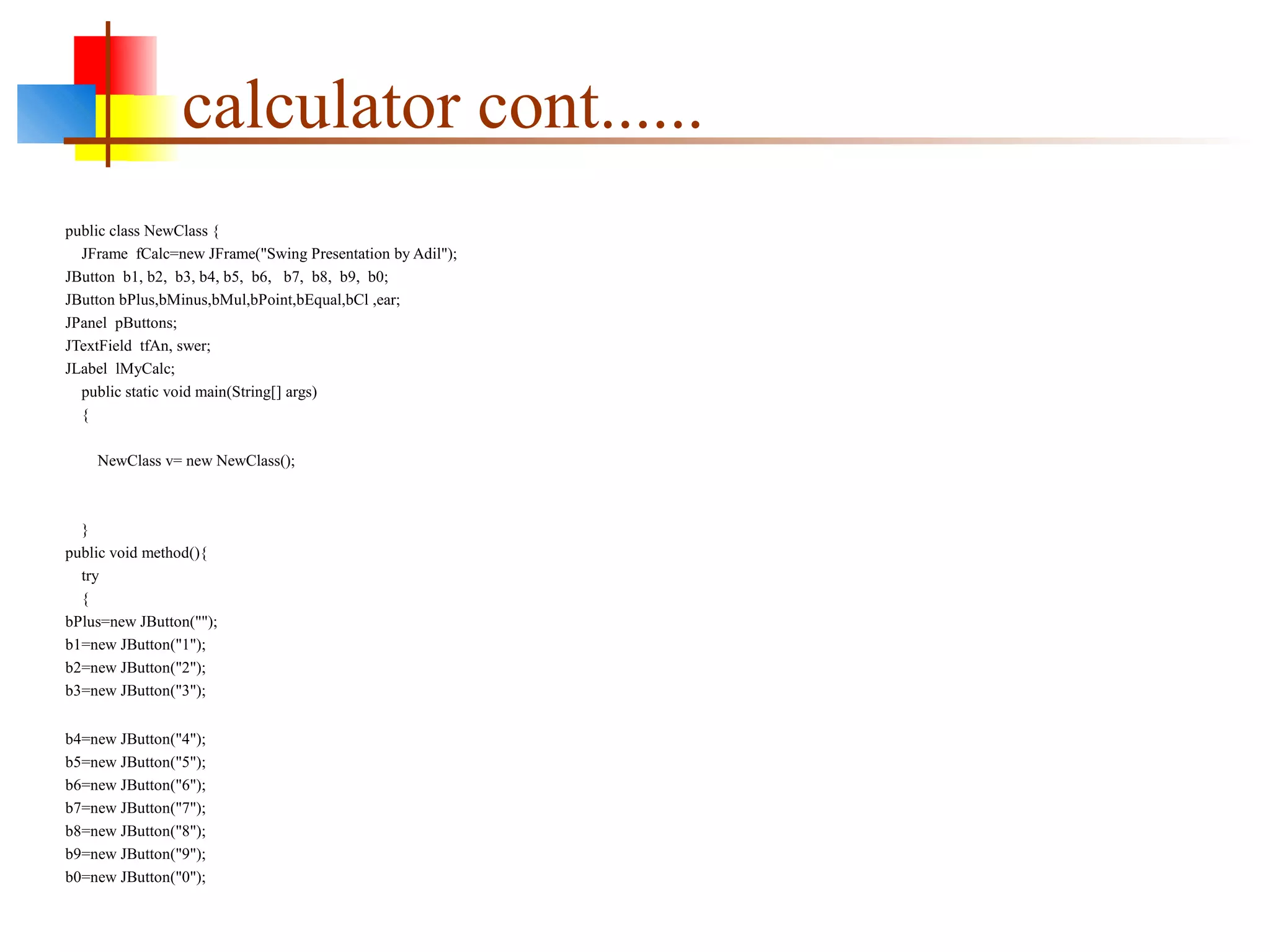 calculator cont......
public class NewClass {
JFrame fCalc=new JFrame("Swing Presentation by Adil");
JButton b1, b2, b3, b4, b5, b6, b7, b8, b9, b0;
JButton bPlus,bMinus,bMul,bPoint,bEqual,bCl ,ear;
JPanel pButtons;
JTextField tfAn, swer;
JLabel lMyCalc;
public static void main(String[] args)
{
NewClass v= new NewClass();
}
public void method(){
try
{
bPlus=new JButton("");
b1=new JButton("1");
b2=new JButton("2");
b3=new JButton("3");
b4=new JButton("4");
b5=new JButton("5");
b6=new JButton("6");
b7=new JButton("7");
b8=new JButton("8");
b9=new JButton("9");
b0=new JButton("0");
 