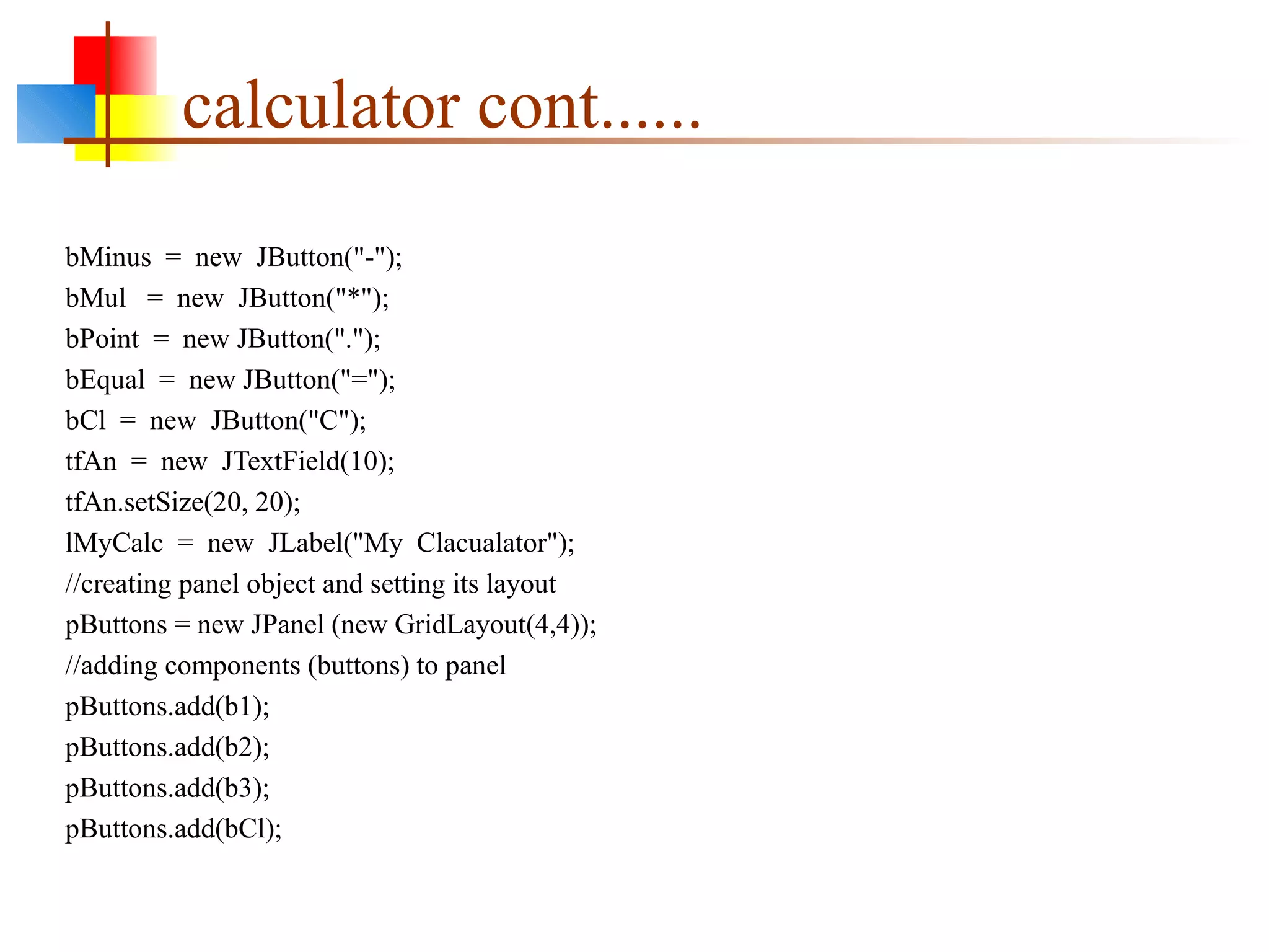 calculator cont......
bMinus = new JButton("-");
bMul = new JButton("*");
bPoint = new JButton(".");
bEqual = new JButton("=");
bCl = new JButton("C");
tfAn = new JTextField(10);
tfAn.setSize(20, 20);
lMyCalc = new JLabel("My Clacualator");
//creating panel object and setting its layout
pButtons = new JPanel (new GridLayout(4,4));
//adding components (buttons) to panel
pButtons.add(b1);
pButtons.add(b2);
pButtons.add(b3);
pButtons.add(bCl);
 