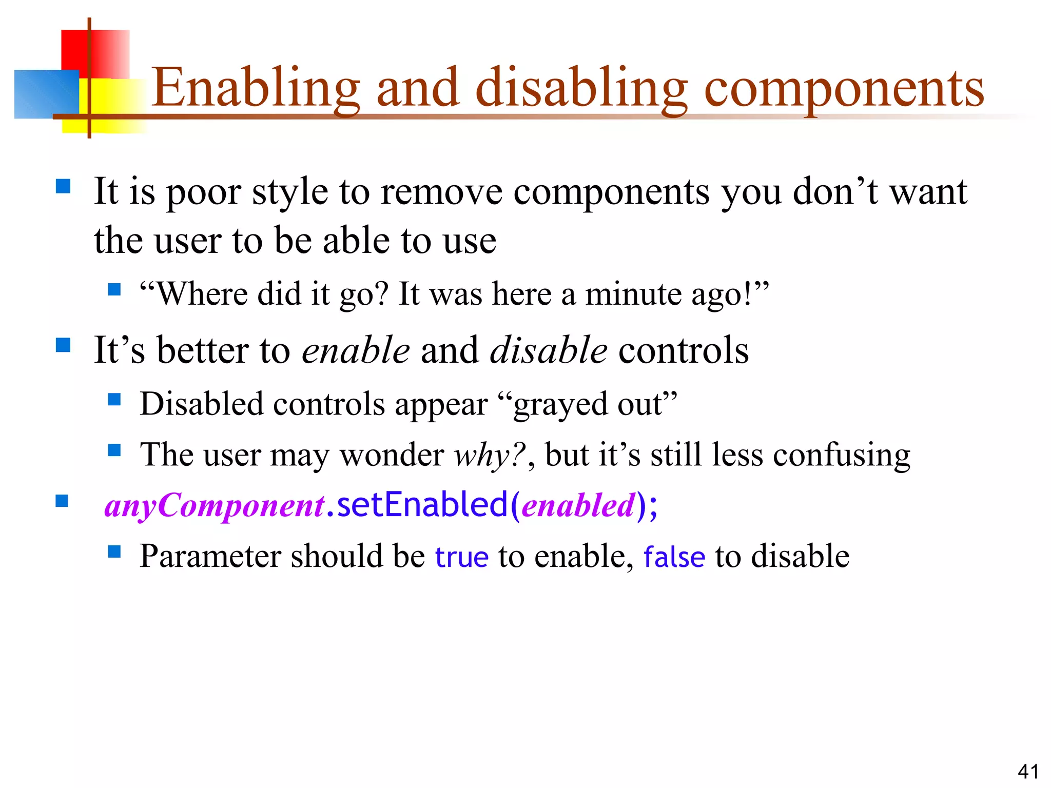 41
Enabling and disabling components
 It is poor style to remove components you don’t want
the user to be able to use
 “Where did it go? It was here a minute ago!”
 It’s better to enable and disable controls
 Disabled controls appear “grayed out”
 The user may wonder why?, but it’s still less confusing
 anyComponent.setEnabled(enabled);
 Parameter should be true to enable, false to disable
 