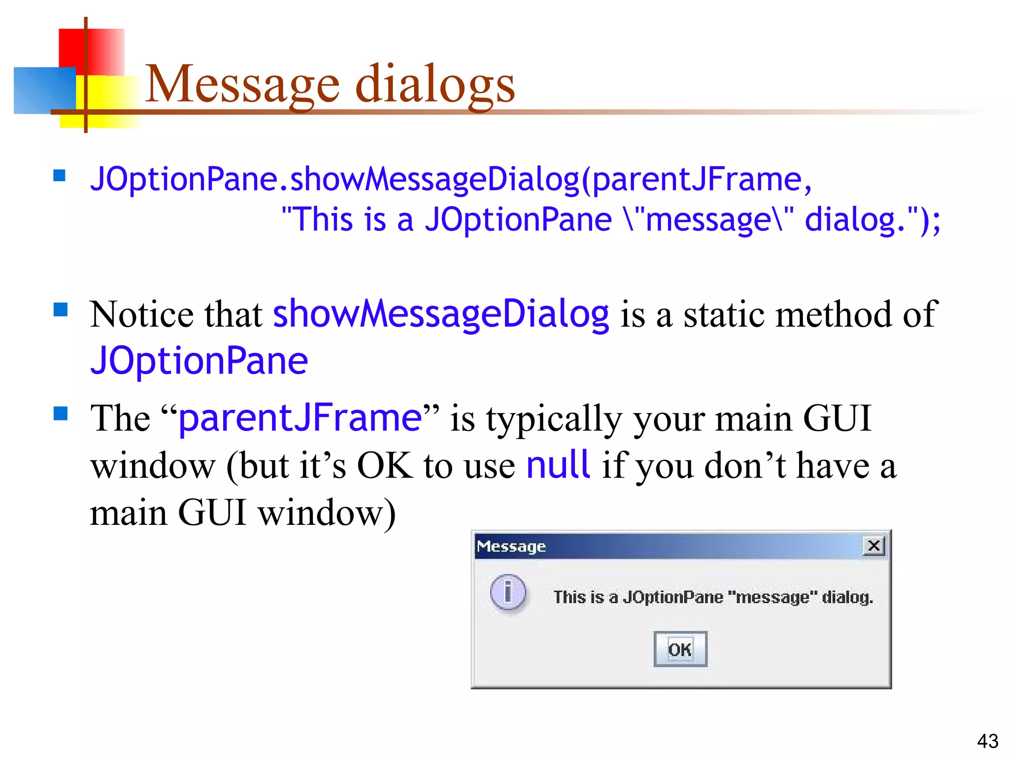 43
Message dialogs
 JOptionPane.showMessageDialog(parentJFrame,
"This is a JOptionPane "message" dialog.");
 Notice that showMessageDialog is a static method of
JOptionPane
 The “parentJFrame” is typically your main GUI
window (but it’s OK to use null if you don’t have a
main GUI window)
 