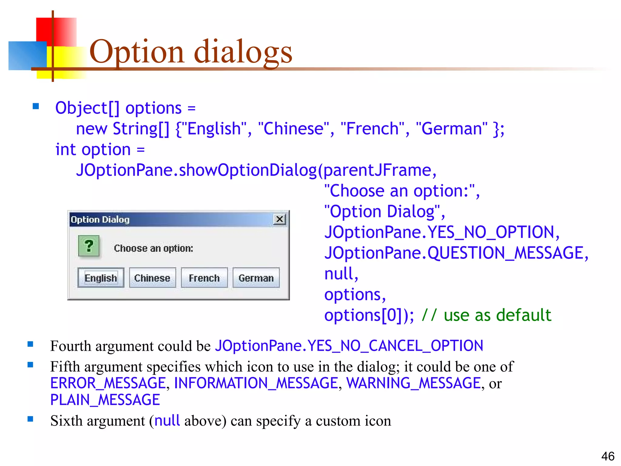 46
Option dialogs
 Object[] options =
new String[] {"English", "Chinese", "French", "German" };
int option =
JOptionPane.showOptionDialog(parentJFrame,
"Choose an option:",
"Option Dialog",
JOptionPane.YES_NO_OPTION,
JOptionPane.QUESTION_MESSAGE,
null,
options,
options[0]); // use as default
 Fourth argument could be JOptionPane.YES_NO_CANCEL_OPTION
 Fifth argument specifies which icon to use in the dialog; it could be one of
ERROR_MESSAGE, INFORMATION_MESSAGE, WARNING_MESSAGE, or
PLAIN_MESSAGE
 Sixth argument (null above) can specify a custom icon
 